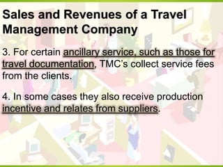 Sales and Revenues of a Travel
Management Company
3. For certain ancillary service, such as those for
travel documentation, TMC’s collect service fees
from the clients.
4. In some cases they also receive production
incentive and relates from suppliers.
 