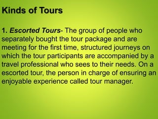 Kinds of Tours
1. Escorted Tours- The group of people who
separately bought the tour package and are
meeting for the first time, structured journeys on
which the tour participants are accompanied by a
travel professional who sees to their needs. On a
escorted tour, the person in charge of ensuring an
enjoyable experience called tour manager.
 