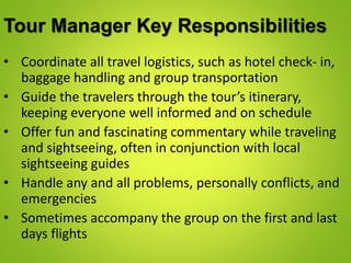 Tour Manager Key Responsibilities
• Coordinate all travel logistics, such as hotel check- in,
baggage handling and group transportation
• Guide the travelers through the tour’s itinerary,
keeping everyone well informed and on schedule
• Offer fun and fascinating commentary while traveling
and sightseeing, often in conjunction with local
sightseeing guides
• Handle any and all problems, personally conflicts, and
emergencies
• Sometimes accompany the group on the first and last
days flights
 