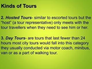 Kinds of Tours
2. Hosted Tours- similar to escorted tours but the
“host” (a tour representative) only meets with the
tour travellers when they need to see him or her.
3. Day Tours- are tours that last fewer than 24
hours most city tours would fall into this category
they usually conducted via motor coach, minibus,
van or as a part of walking tour.
 