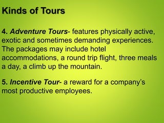 Kinds of Tours
4. Adventure Tours- features physically active,
exotic and sometimes demanding experiences.
The packages may include hotel
accommodations, a round trip flight, three meals
a day, a climb up the mountain.
5. Incentive Tour- a reward for a company’s
most productive employees.
 