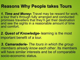 Reasons Why People takes Tours
1. Time and Money- Travel may be reward for work,
a tour that’s through fully arranged and conducted
promises travellers that they’ll get their destination
and see the sights in a reasonable amount of time
and comfort.
2. Quest of Knowledge- learning is the most
important benefit of a tour.
3. Camaraderie- The tours in which the group
members already know each other. Its members
will have similar interests and be of comparable
socio-economic status.
 
