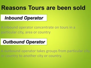 Reasons Tours are been sold
Inbound Operator
A inbound operator concentrate on tours in a
particular city, area or country
Outbound Operator
A outbound operator takes groups from particular city
or country to another city or country.
 