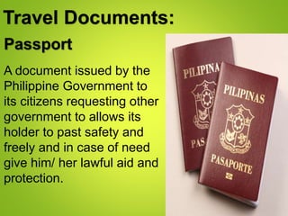 Travel Documents:
A document issued by the
Philippine Government to
its citizens requesting other
government to allows its
holder to past safety and
freely and in case of need
give him/ her lawful aid and
protection.
Passport
 