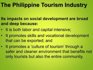The Philippine Tourism Industry
Its impacts on social development are broad
and deep because:
• It is both labor and capital intensive;
• It promotes skills and vocational development
that can be exported; and
• It promotes a ‘culture of tourism’ through a
safer and cleaner environment that benefits not
only tourists but also the entire community.
 