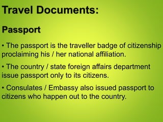 Travel Documents:
Passport
• The passport is the traveller badge of citizenship
proclaiming his / her national affiliation.
• The country / state foreign affairs department
issue passport only to its citizens.
• Consulates / Embassy also issued passport to
citizens who happen out to the country.
 