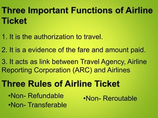 1. It is the authorization to travel.
Three Important Functions of Airline
Ticket
2. It is a evidence of the fare and amount paid.
3. It acts as link between Travel Agency, Airline
Reporting Corporation (ARC) and Airlines
Three Rules of Airline Ticket
•Non- Refundable
•Non- Transferable
•Non- Reroutable
 