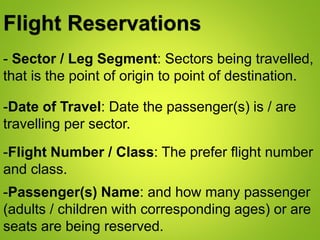 Flight Reservations
- Sector / Leg Segment: Sectors being travelled,
that is the point of origin to point of destination.
-Date of Travel: Date the passenger(s) is / are
travelling per sector.
-Flight Number / Class: The prefer flight number
and class.
-Passenger(s) Name: and how many passenger
(adults / children with corresponding ages) or are
seats are being reserved.
 