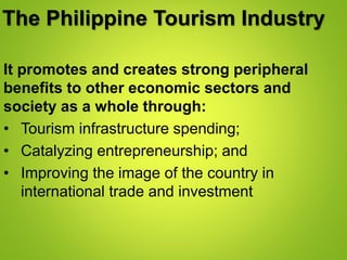 The Philippine Tourism Industry
It promotes and creates strong peripheral
benefits to other economic sectors and
society as a whole through:
• Tourism infrastructure spending;
• Catalyzing entrepreneurship; and
• Improving the image of the country in
international trade and investment
 