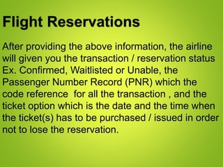 Flight Reservations
After providing the above information, the airline
will given you the transaction / reservation status
Ex. Confirmed, Waitlisted or Unable, the
Passenger Number Record (PNR) which the
code reference for all the transaction , and the
ticket option which is the date and the time when
the ticket(s) has to be purchased / issued in order
not to lose the reservation.
 