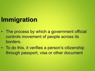 Immigration
• The process by which a government official
controls movement of people across its
borders.
• To do this, it verifies a person’s citizenship
through passport, visa or other document
 