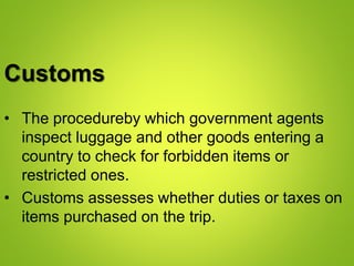 Customs
• The procedureby which government agents
inspect luggage and other goods entering a
country to check for forbidden items or
restricted ones.
• Customs assesses whether duties or taxes on
items purchased on the trip.
 