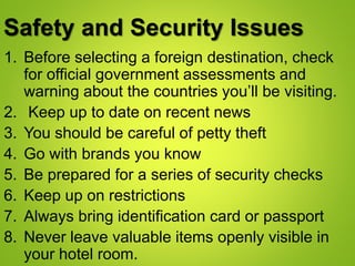 Safety and Security Issues
1. Before selecting a foreign destination, check
for official government assessments and
warning about the countries you’ll be visiting.
2. Keep up to date on recent news
3. You should be careful of petty theft
4. Go with brands you know
5. Be prepared for a series of security checks
6. Keep up on restrictions
7. Always bring identification card or passport
8. Never leave valuable items openly visible in
your hotel room.
 