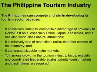 The Philippine Tourism Industry
The Philippines can compete and win in developing its
tourism sector because:
• It possesses ‘timeless’ competitive advantage of proximity to
North-East Asia, especially China, Japan, and Korea, and it
has also world class natural attractions;
• It is relatively free of restrictions unlike the other sectors of
the economy; and
• It can create sizeable niche markets.
• To harness growth in the tourism industry, focus, execution
and coordinated leadership against priority tourist markets
and destinations are required.
 
