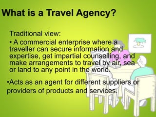 What is a Travel Agency?
Traditional view:
• A commercial enterprise where a
traveller can secure information and
expertise, get impartial counselling, and
make arrangements to travel by air, sea
or land to any point in the world.
•Acts as an agent for different suppliers or
providers of products and services.
 