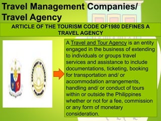 Travel Management Companies/
Travel Agency
ARTICLE OF THE TOURISM CODE OF1980 DEFINES A
TRAVEL AGENCY
A Travel and Tour Agency is an entity
engaged in the business of extending
to individuals or groups travel
services and assistance to include
documentations, ticketing, booking
for transportation and/ or
accommodation arrangements,
handling and/ or conduct of tours
within or outside the Philippines
whether or not for a fee, commission
or any form of monetary
consideration.
 