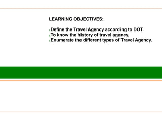 LEARNING OBJECTIVES:
1.Define the Travel Agency according to DOT.
2.To know the history of travel agency.
3.Enumerate the different types of Travel Agency.
 