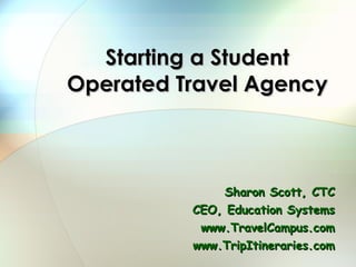 Starting a Student Operated Travel Agency Sharon Scott, CTC CEO, Education Systems www.TravelCampus.com www.TripItineraries.com 