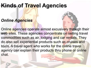 Kinds of Travel Agencies 
Online Agencies 
Online agencies operate almost excusively through their 
web sites. These agenc...
