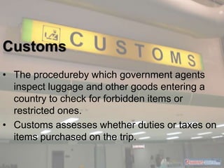 Customs 
• The procedureby which government agents 
inspect luggage and other goods entering a 
country to check for forbi...