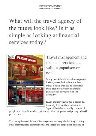 !

What will the travel agency of
the future look like? Is it as
simple as looking at ﬁnancial
services today?	

!
Travel management and
ﬁnancial services – a
valid comparison or
not?	

Many people in the travel management
industry would take the view that
travel is such a unique business that
there aren’t really any meaningful
parallels in other sectors of the
economy.	

Every industry sector has a group that
fervently believe their industry is
‘special’ but this normally consists of
people who have limited experience of other categories and perhaps should
get out more.	

The reality is travel intermediaries operate in a very similar way to many
other intermediated industries once the jargon is stripped out, and one of

 