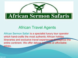 African Travel Agents
African Sermon Safari is a specialist luxury tour operator
which hand-crafts the most authentic African holiday
itineraries and exclusive travel experiences throughout the
entire continent. We offer deluxe services at affordable
prices.
 