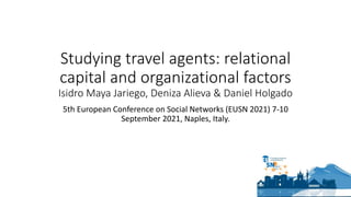 Studying travel agents: relational
capital and organizational factors
Isidro Maya Jariego, Deniza Alieva & Daniel Holgado
5th European Conference on Social Networks (EUSN 2021) 7-10
September 2021, Naples, Italy.
 