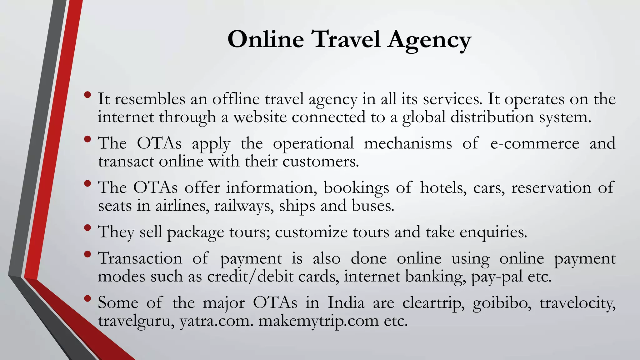 Online Travel Agency
• It resembles an offline travel agency in all its services. It operates on the
internet through a website connected to a global distribution system.
• The OTAs apply the operational mechanisms of e-commerce and
transact online with their customers.
• The OTAs offer information, bookings of hotels, cars, reservation of
seats in airlines, railways, ships and buses.
• They sell package tours; customize tours and take enquiries.
• Transaction of payment is also done online using online payment
modes such as credit/debit cards, internet banking, pay-pal etc.
• Some of the major OTAs in India are cleartrip, goibibo, travelocity,
travelguru, yatra.com. makemytrip.com etc.
 