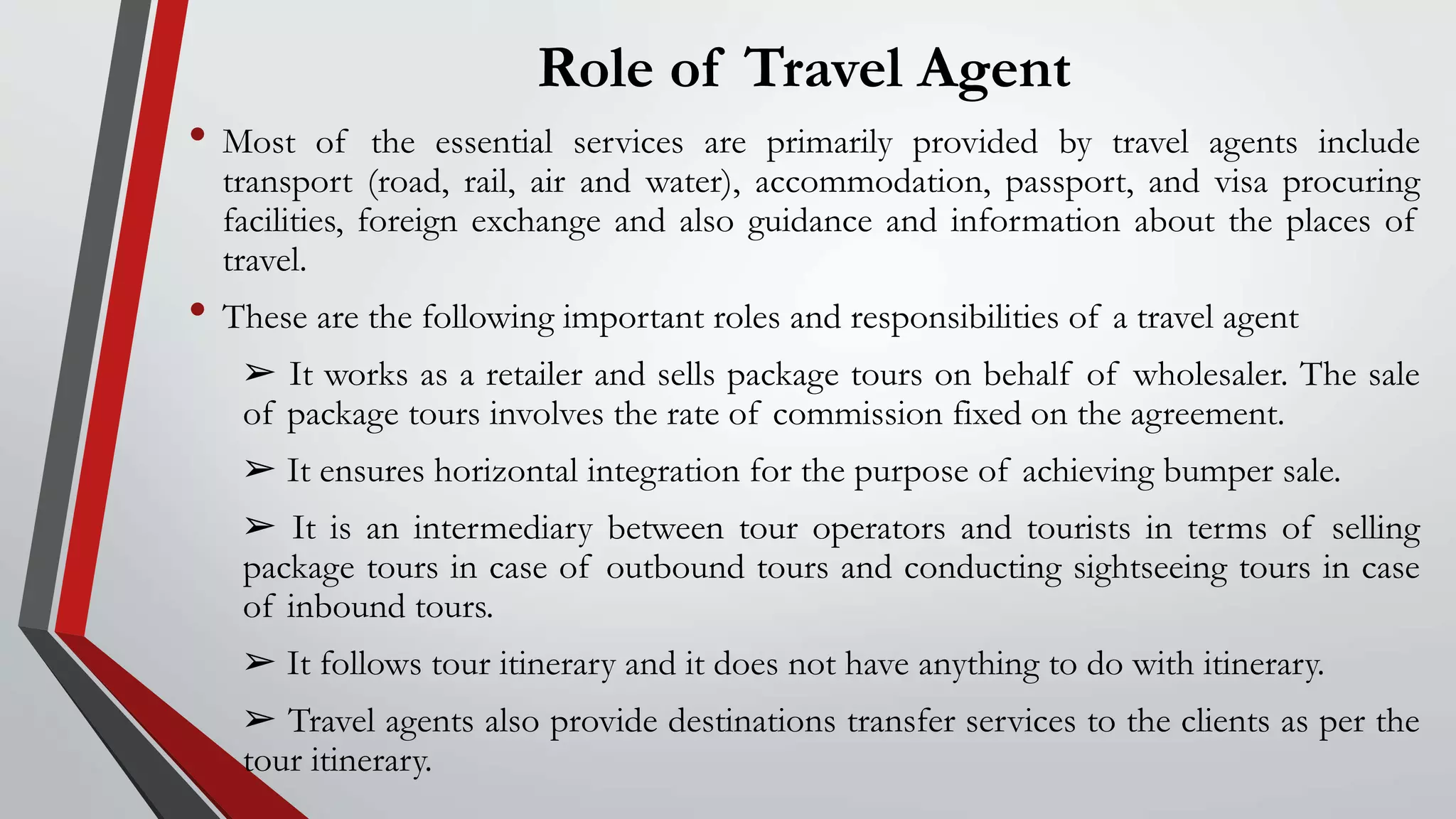 Role of Travel Agent
• Most of the essential services are primarily provided by travel agents include
transport (road, rail, air and water), accommodation, passport, and visa procuring
facilities, foreign exchange and also guidance and information about the places of
travel.
• These are the following important roles and responsibilities of a travel agent
➢ It works as a retailer and sells package tours on behalf of wholesaler. The sale
of package tours involves the rate of commission fixed on the agreement.
➢ It ensures horizontal integration for the purpose of achieving bumper sale.
➢ It is an intermediary between tour operators and tourists in terms of selling
package tours in case of outbound tours and conducting sightseeing tours in case
of inbound tours.
➢ It follows tour itinerary and it does not have anything to do with itinerary.
➢ Travel agents also provide destinations transfer services to the clients as per the
tour itinerary.
 