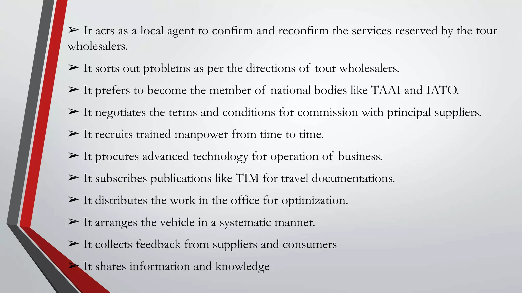 ➢ It acts as a local agent to confirm and reconfirm the services reserved by the tour
wholesalers.
➢ It sorts out problems as per the directions of tour wholesalers.
➢ It prefers to become the member of national bodies like TAAI and IATO.
➢ It negotiates the terms and conditions for commission with principal suppliers.
➢ It recruits trained manpower from time to time.
➢ It procures advanced technology for operation of business.
➢ It subscribes publications like TIM for travel documentations.
➢ It distributes the work in the office for optimization.
➢ It arranges the vehicle in a systematic manner.
➢ It collects feedback from suppliers and consumers
➢ It shares information and knowledge
 