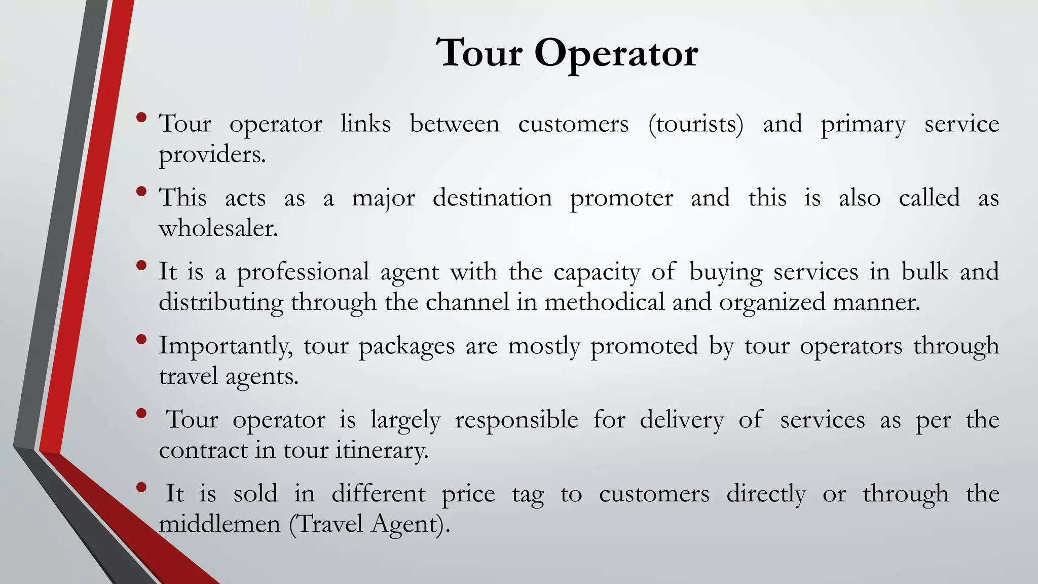 Tour Operator
• Tour operator links between customers (tourists) and primary service
providers.
• This acts as a major destination promoter and this is also called as
wholesaler.
• It is a professional agent with the capacity of buying services in bulk and
distributing through the channel in methodical and organized manner.
• Importantly, tour packages are mostly promoted by tour operators through
travel agents.
• Tour operator is largely responsible for delivery of services as per the
contract in tour itinerary.
• It is sold in different price tag to customers directly or through the
middlemen (Travel Agent).
 