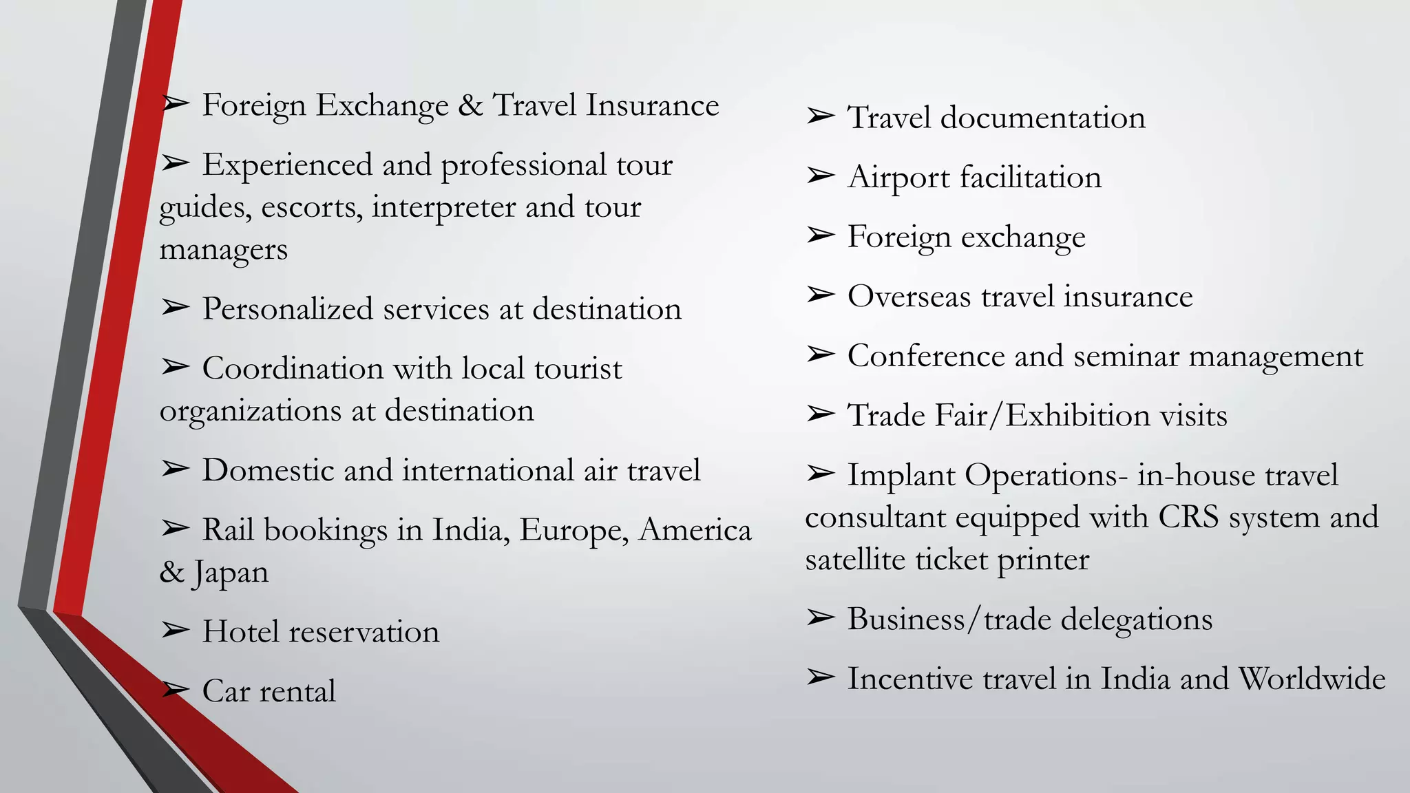 ➢ Foreign Exchange & Travel Insurance
➢ Experienced and professional tour
guides, escorts, interpreter and tour
managers
➢ Personalized services at destination
➢ Coordination with local tourist
organizations at destination
➢ Domestic and international air travel
➢ Rail bookings in India, Europe, America
& Japan
➢ Hotel reservation
➢ Car rental
➢ Travel documentation
➢ Airport facilitation
➢ Foreign exchange
➢ Overseas travel insurance
➢ Conference and seminar management
➢ Trade Fair/Exhibition visits
➢ Implant Operations- in-house travel
consultant equipped with CRS system and
satellite ticket printer
➢ Business/trade delegations
➢ Incentive travel in India and Worldwide
 