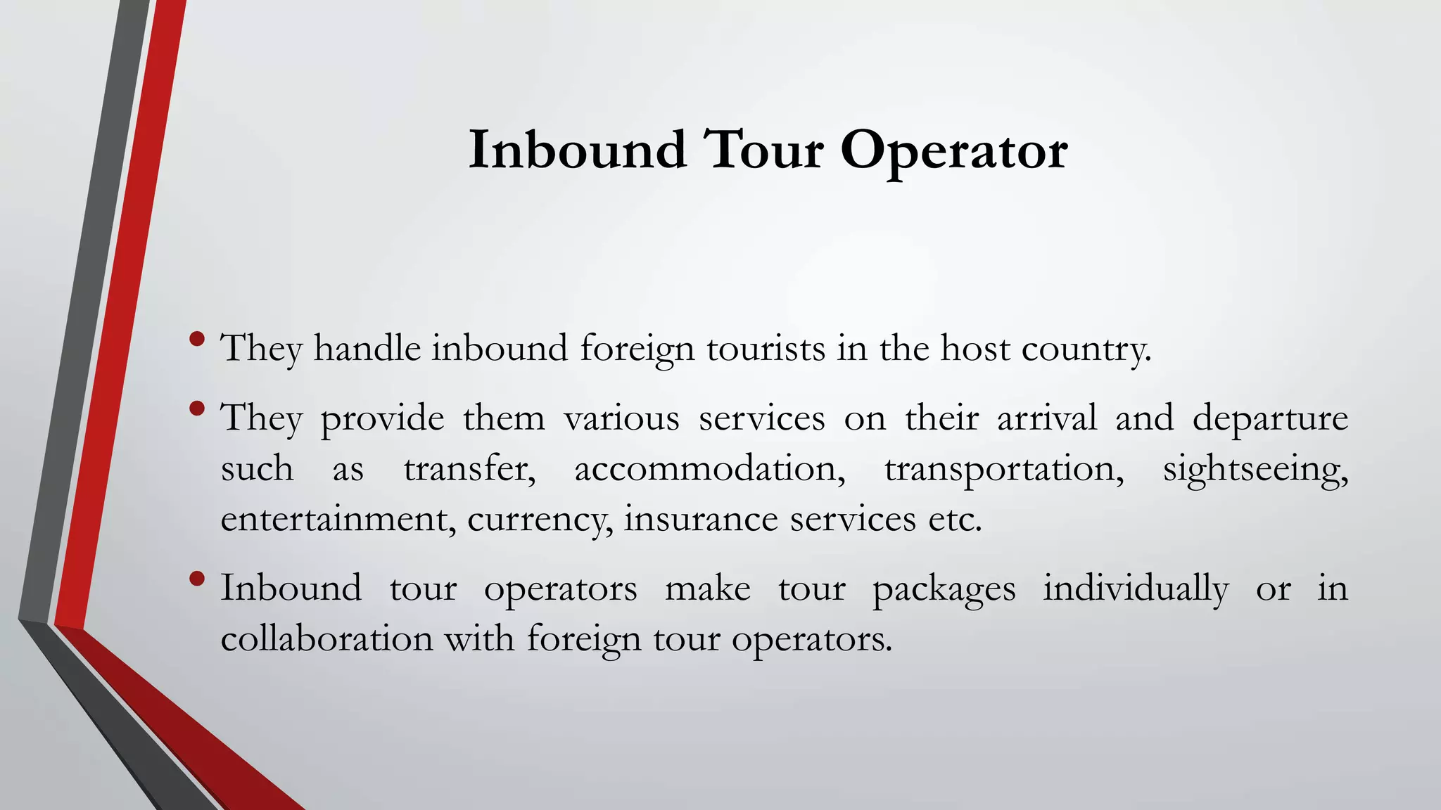 Inbound Tour Operator
• They handle inbound foreign tourists in the host country.
• They provide them various services on their arrival and departure
such as transfer, accommodation, transportation, sightseeing,
entertainment, currency, insurance services etc.
• Inbound tour operators make tour packages individually or in
collaboration with foreign tour operators.
 