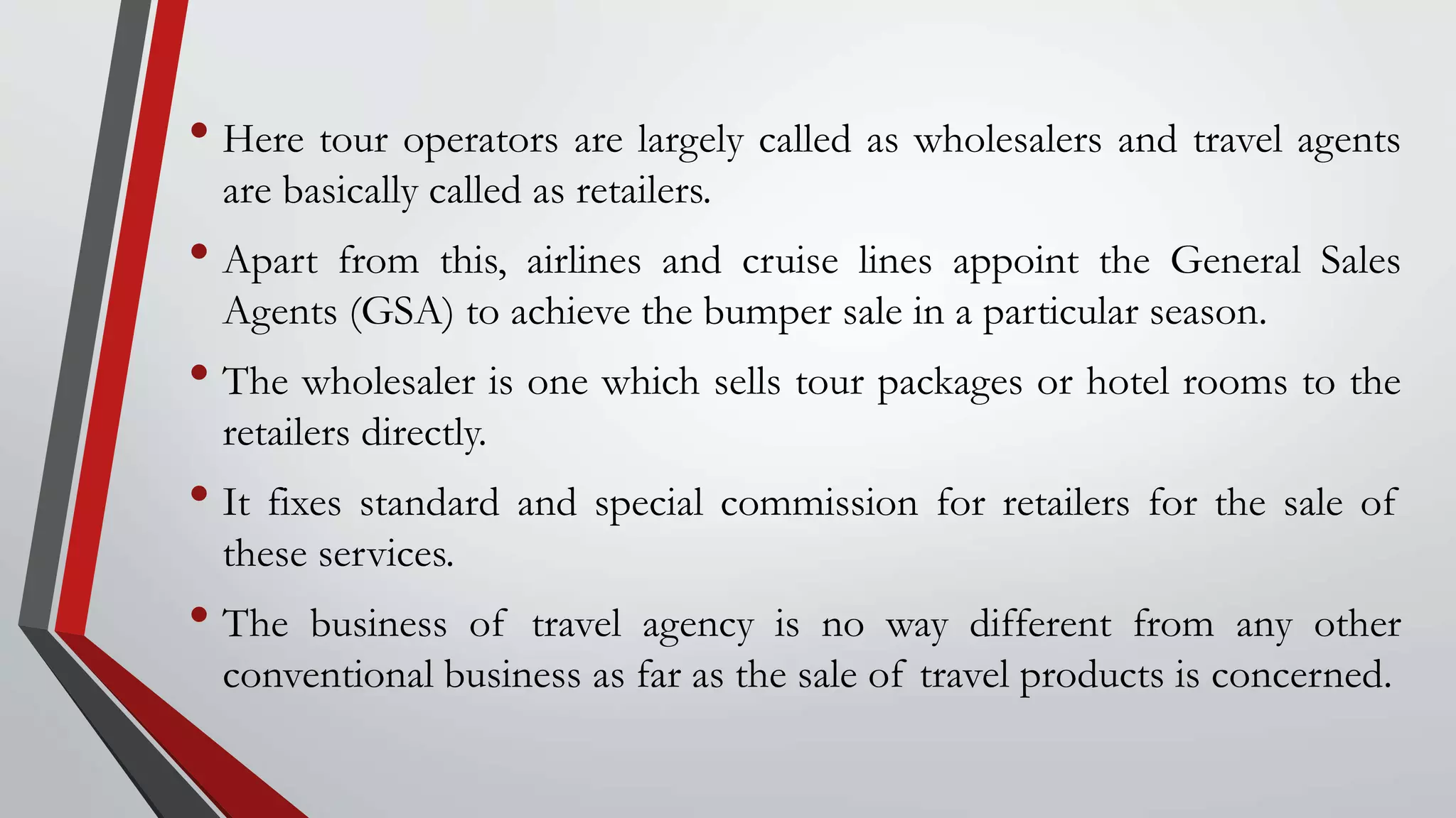 • Here tour operators are largely called as wholesalers and travel agents
are basically called as retailers.
• Apart from this, airlines and cruise lines appoint the General Sales
Agents (GSA) to achieve the bumper sale in a particular season.
• The wholesaler is one which sells tour packages or hotel rooms to the
retailers directly.
• It fixes standard and special commission for retailers for the sale of
these services.
• The business of travel agency is no way different from any other
conventional business as far as the sale of travel products is concerned.
 