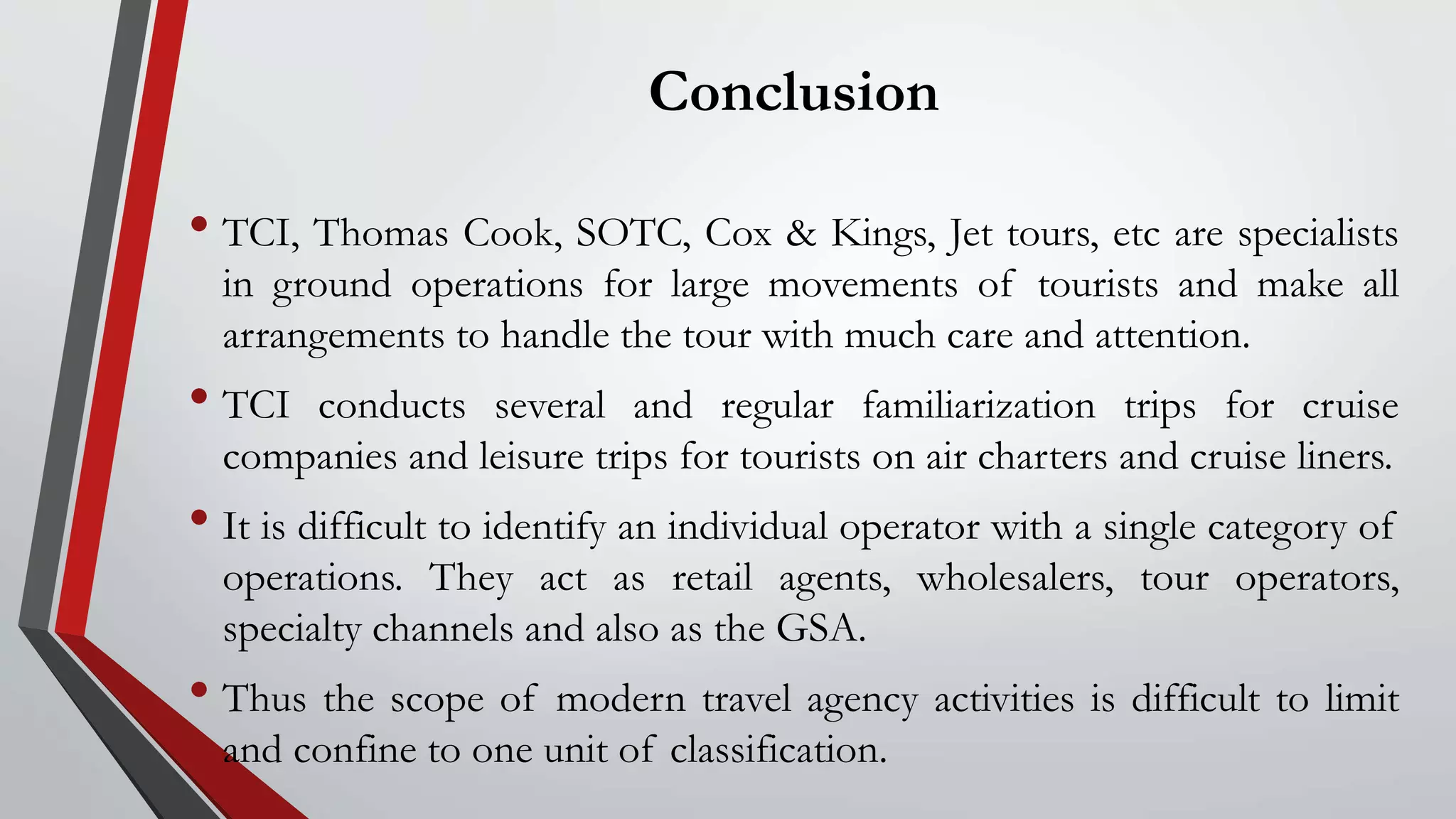 Conclusion
• TCI, Thomas Cook, SOTC, Cox & Kings, Jet tours, etc are specialists
in ground operations for large movements of tourists and make all
arrangements to handle the tour with much care and attention.
• TCI conducts several and regular familiarization trips for cruise
companies and leisure trips for tourists on air charters and cruise liners.
• It is difficult to identify an individual operator with a single category of
operations. They act as retail agents, wholesalers, tour operators,
specialty channels and also as the GSA.
• Thus the scope of modern travel agency activities is difficult to limit
and confine to one unit of classification.
 