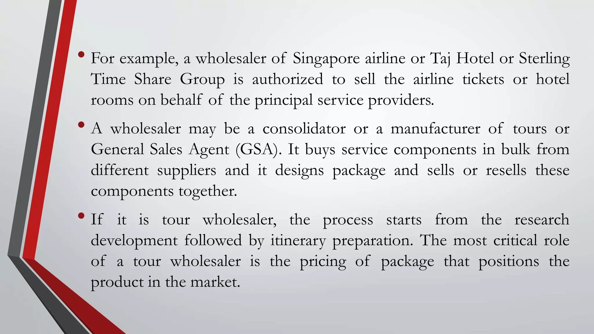 • For example, a wholesaler of Singapore airline or Taj Hotel or Sterling
Time Share Group is authorized to sell the airline tickets or hotel
rooms on behalf of the principal service providers.
• A wholesaler may be a consolidator or a manufacturer of tours or
General Sales Agent (GSA). It buys service components in bulk from
different suppliers and it designs package and sells or resells these
components together.
• If it is tour wholesaler, the process starts from the research
development followed by itinerary preparation. The most critical role
of a tour wholesaler is the pricing of package that positions the
product in the market.
 