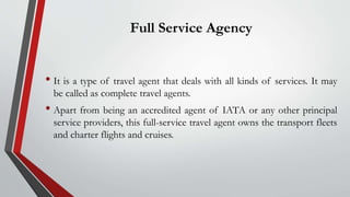 Full Service Agency
• It is a type of travel agent that deals with all kinds of services. It may
be called as complete travel agents.
• Apart from being an accredited agent of IATA or any other principal
service providers, this full-service travel agent owns the transport fleets
and charter flights and cruises.
 