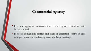 Commercial Agency
• It is a category of unconventional travel agency that deals with
business travel.
• It books convention centres and stalls in exhibition centre. It also
arranges venue for conducting small and large meetings.
 