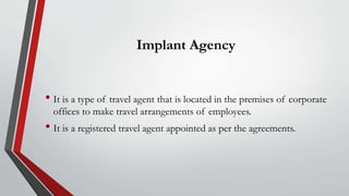 Implant Agency
• It is a type of travel agent that is located in the premises of corporate
offices to make travel arrangements of employees.
• It is a registered travel agent appointed as per the agreements.
 
