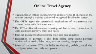Online Travel Agency
• It resembles an offline travel agency in all its services. It operates on the
internet through a website connected to a global distribution system.
• The OTAs apply the operational mechanisms of e-commerce and
transact online with their customers.
• The OTAs offer information, bookings of hotels, cars, reservation of
seats in airlines, railways, ships and buses.
• They sell package tours; customize tours and take enquiries.
• Transaction of payment is also done online using online payment
modes such as credit/debit cards, internet banking, pay-pal etc.
• Some of the major OTAs in India are cleartrip, goibibo, travelocity,
travelguru, yatra.com. makemytrip.com etc.
 