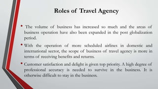 Roles of Travel Agency
• The volume of business has increased so much and the areas of
business operation have also been expanded in the post globalization
period.
• With the operation of more scheduled airlines in domestic and
international sector, the scope of business of travel agency is more in
terms of receiving benefits and returns.
• Customer satisfaction and delight is given top priority. A high degree of
professional accuracy is needed to survive in the business. It is
otherwise difficult to stay in the business.
 