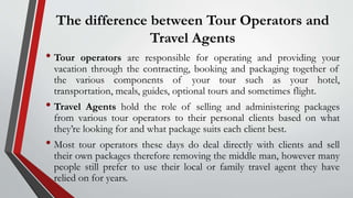 The difference between Tour Operators and
Travel Agents
• Tour operators are responsible for operating and providing your
vacation through the contracting, booking and packaging together of
the various components of your tour such as your hotel,
transportation, meals, guides, optional tours and sometimes flight.
• Travel Agents hold the role of selling and administering packages
from various tour operators to their personal clients based on what
they’re looking for and what package suits each client best.
• Most tour operators these days do deal directly with clients and sell
their own packages therefore removing the middle man, however many
people still prefer to use their local or family travel agent they have
relied on for years.
 