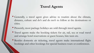 Travel Agents
• Generally, a travel agent gives advice to tourists about the climate,
distance, culture and do’s and do not’s to follow at the destinations or
cities.
• Presently, most package holidays are sold through travel agents.
• Travel agents make the booking tickets for air, rail, sea or road travel
and arrange hotel reservations or guest houses, hire taxis etc.
• Besides domestic air ticketing, travel agents make international flight
bookings and other bookings for special business tours or conferences.
 