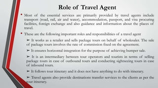 Role of Travel Agent
• Most of the essential services are primarily provided by travel agents include
transport (road, rail, air and water), accommodation, passport, and visa procuring
facilities, foreign exchange and also guidance and information about the places of
travel.
• These are the following important roles and responsibilities of a travel agent
➢ It works as a retailer and sells package tours on behalf of wholesaler. The sale
of package tours involves the rate of commission fixed on the agreement.
➢ It ensures horizontal integration for the purpose of achieving bumper sale.
➢ It is an intermediary between tour operators and tourists in terms of selling
package tours in case of outbound tours and conducting sightseeing tours in case
of inbound tours.
➢ It follows tour itinerary and it does not have anything to do with itinerary.
➢ Travel agents also provide destinations transfer services to the clients as per the
tour itinerary.
 