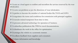 ➢ It acts as a local agent to confirm and reconfirm the services reserved by the tour
wholesalers.
➢ It sorts out problems as per the directions of tour wholesalers.
➢ It prefers to become the member of national bodies like TAAI and IATO.
➢ It negotiates the terms and conditions for commission with principal suppliers.
➢ It recruits trained manpower from time to time.
➢ It procures advanced technology for operation of business.
➢ It subscribes publications like TIM for travel documentations.
➢ It distributes the work in the office for optimization.
➢ It arranges the vehicle in a systematic manner.
➢ It collects feedback from suppliers and consumers
➢ It shares information and knowledge
 