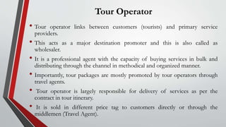Tour Operator
• Tour operator links between customers (tourists) and primary service
providers.
• This acts as a major destination promoter and this is also called as
wholesaler.
• It is a professional agent with the capacity of buying services in bulk and
distributing through the channel in methodical and organized manner.
• Importantly, tour packages are mostly promoted by tour operators through
travel agents.
• Tour operator is largely responsible for delivery of services as per the
contract in tour itinerary.
• It is sold in different price tag to customers directly or through the
middlemen (Travel Agent).
 