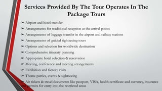 Services Provided By The Tour Operates In The
Package Tours
➢ Airport and hotel transfer
➢ Arrangements for traditional reception at the arrival points
➢ Arrangements of luggage transfer in the airport and railway stations
➢ Arrangements of guided sightseeing tours
➢ Options and selection for worldwide destination
➢ Comprehensive itinerary planning
➢ Appropriate hotel selection & reservation
➢ Meeting, conference and meeting arrangements
➢ Exhibition and factory visits
➢ Theme parties, events & sightseeing
➢ Air tickets & travel documents like passport, VISA, health certificate and currency, insurance
and permits for entry into the restricted areas
 