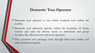 Domestic Tour Operator
• Domestic tour operator is one which conducts tour within the
country.
• Domestic tour operators operate within the boundary of home
country and cater the diverse needs of individuals and group
travellers like inbound and outbound operators.
• They promote tour packages both through their own outlets and
other retail travel agents.
 