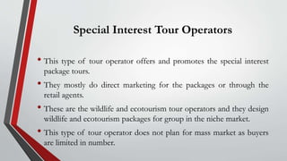 Special Interest Tour Operators
• This type of tour operator offers and promotes the special interest
package tours.
• They mostly do direct marketing for the packages or through the
retail agents.
• These are the wildlife and ecotourism tour operators and they design
wildlife and ecotourism packages for group in the niche market.
• This type of tour operator does not plan for mass market as buyers
are limited in number.
 