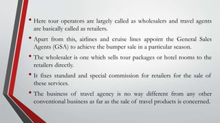 • Here tour operators are largely called as wholesalers and travel agents
are basically called as retailers.
• Apart from this, airlines and cruise lines appoint the General Sales
Agents (GSA) to achieve the bumper sale in a particular season.
• The wholesaler is one which sells tour packages or hotel rooms to the
retailers directly.
• It fixes standard and special commission for retailers for the sale of
these services.
• The business of travel agency is no way different from any other
conventional business as far as the sale of travel products is concerned.
 